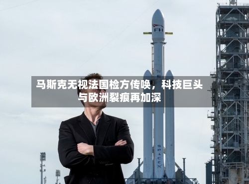 马斯克无视法国检方传唤，科技巨头与欧洲裂痕再加深-第2张图片