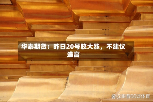 华泰期货：昨日20号胶大涨，不建议追高-第2张图片