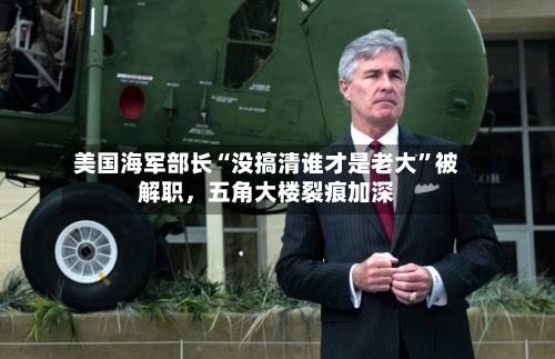 美国海军部长“没搞清谁才是老大”被解职，五角大楼裂痕加深-第3张图片