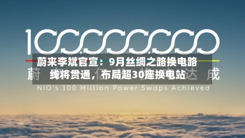 蔚来李斌官宣：9月丝绸之路换电路线将贯通	，布局超30座换电站-第3张图片
