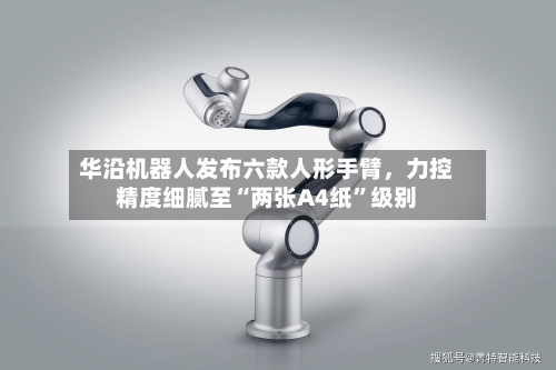 华沿机器人发布六款人形手臂，力控精度细腻至“两张A4纸”级别-第3张图片