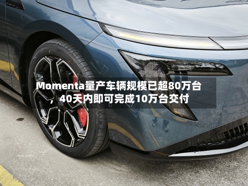 Momenta量产车辆规模已超80万台，40天内即可完成10万台交付-第3张图片