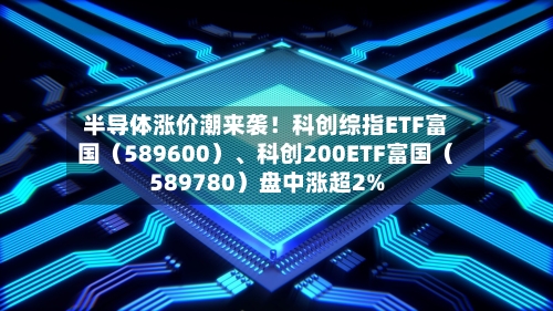 半导体涨价潮来袭！科创综指ETF富国（589600）、科创200ETF富国（589780）盘中涨超2%-第2张图片