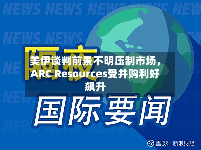 美伊谈判前景不明压制市场，ARC Resources受并购利好飙升-第3张图片