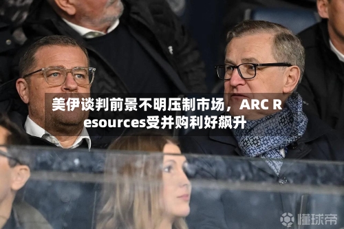 美伊谈判前景不明压制市场	，ARC Resources受并购利好飙升-第2张图片