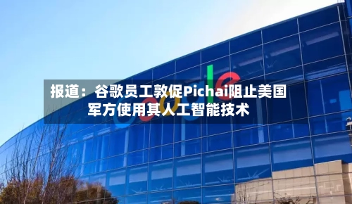 报道:谷歌员工敦促Pichai阻止美国军方使用其人工智能技术-第2张图片