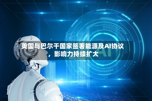 美国与巴尔干国家签署能源及AI协议	，影响力持续扩大-第2张图片