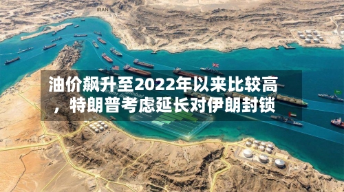 油价飙升至2022年以来比较高	，特朗普考虑延长对伊朗封锁-第3张图片