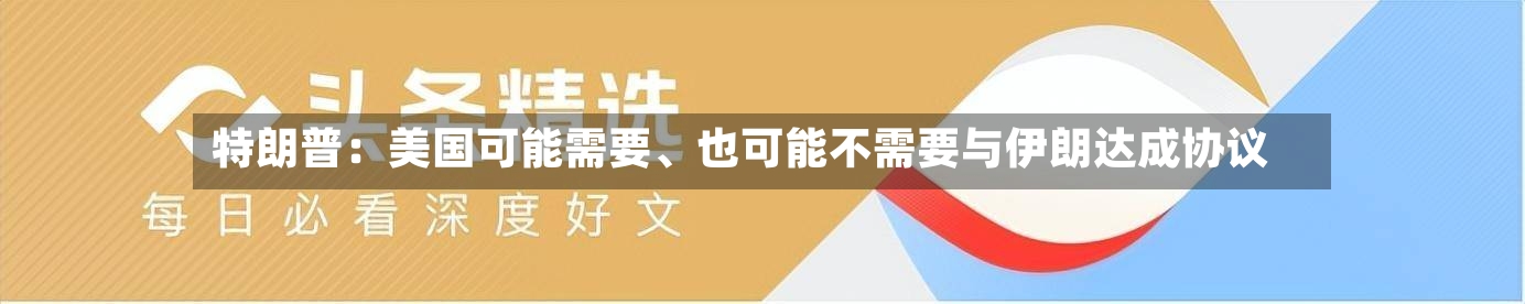 特朗普：美国可能需要、也可能不需要与伊朗达成协议-第3张图片