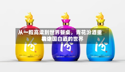 从一粒高粱到世界餐桌	，青花汾酒重构中国白酒的世界表达-第3张图片