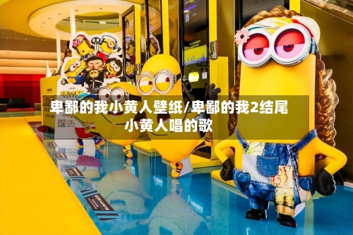 卑鄙的我小黄人壁纸/卑鄙的我2结尾小黄人唱的歌