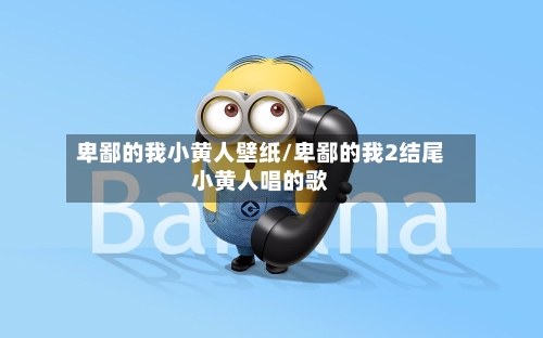 卑鄙的我小黄人壁纸/卑鄙的我2结尾小黄人唱的歌-第2张图片