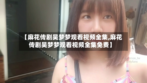 【麻花传剧吴梦梦观看视频全集,麻花传剧吴梦梦观看视频全集免费】