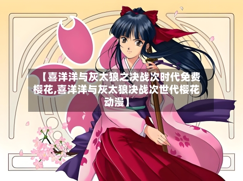 【喜洋洋与灰太狼之决战次时代免费樱花,喜洋洋与灰太狼决战次世代樱花动漫】