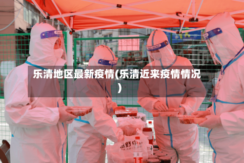 乐清地区最新疫情(乐清近来疫情情况)