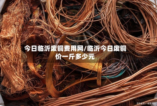 今日临沂废铜费用网/临沂今日废铜价一斤多少元