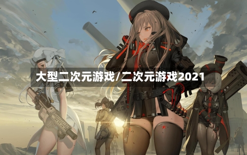 大型二次元游戏/二次元游戏2021