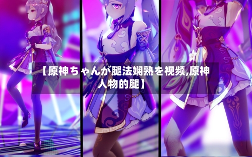 【原神ちゃんが腿法娴熟を视频,原神人物的腿】