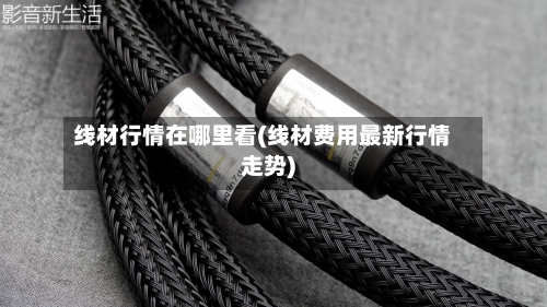 线材行情在哪里看(线材费用最新行情走势)