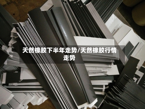 天然橡胶下半年走势/天然橡胶行情走势