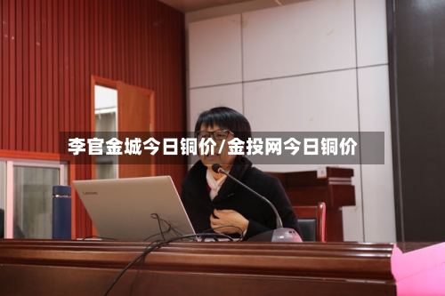 李官金城今日铜价/金投网今日铜价