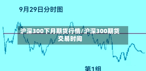 沪深300下月期货行情/沪深300期货交易时间-第2张图片