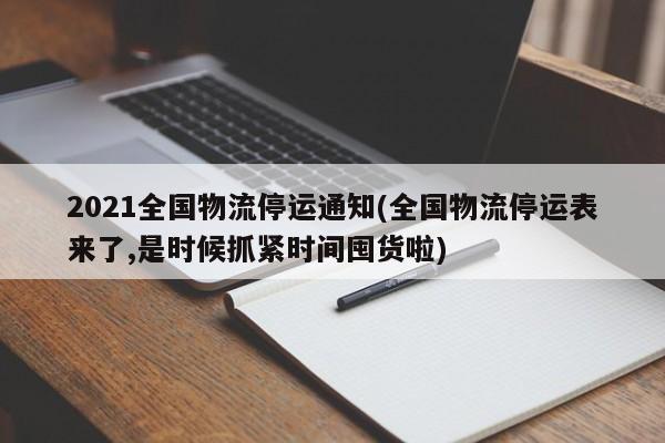 2021全国物流停运通知(全国物流停运表来了,是时候抓紧时间囤货啦)