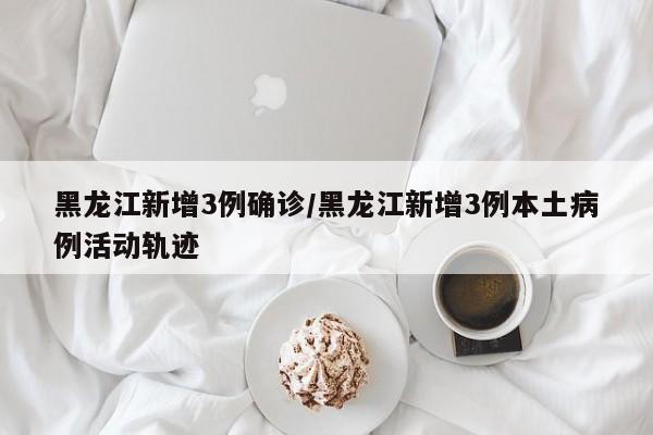 黑龙江新增3例确诊/黑龙江新增3例本土病例活动轨迹