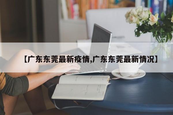 【广东东莞最新疫情,广东东莞最新情况】