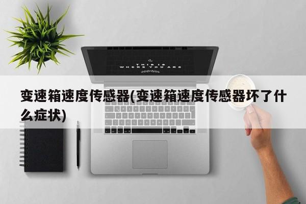 变速箱速度传感器(变速箱速度传感器坏了什么症状)