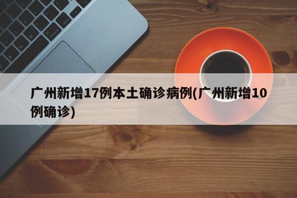 广州新增17例本土确诊病例(广州新增10例确诊)