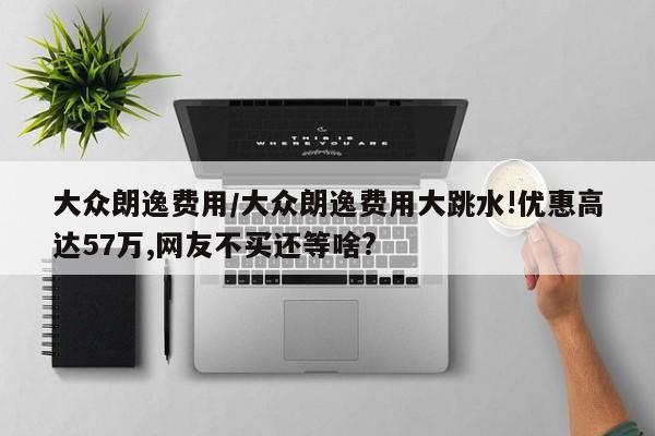 大众朗逸费用/大众朗逸费用大跳水!优惠高达57万,网友不买还等啥?