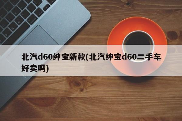 北汽d60绅宝新款(北汽绅宝d60二手车好卖吗)