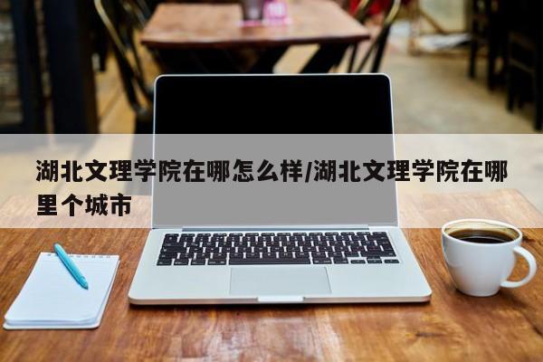 湖北文理学院在哪怎么样/湖北文理学院在哪里个城市