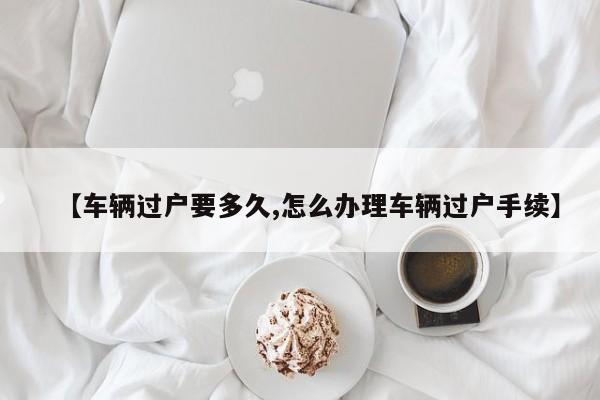 【车辆过户要多久,怎么办理车辆过户手续】