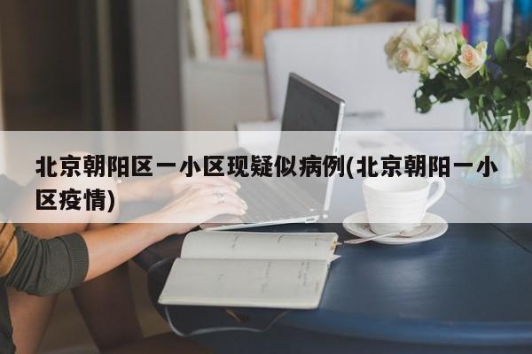 北京朝阳区一小区现疑似病例(北京朝阳一小区疫情)