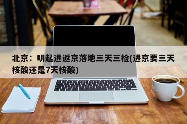 北京:明起进返京落地三天三检(进京要三天核酸还是7天核酸)
