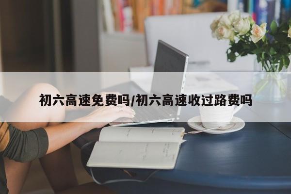 初六高速免费吗/初六高速收过路费吗