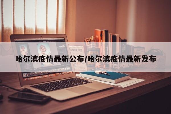 哈尔滨疫情最新公布/哈尔滨疫情最新发布